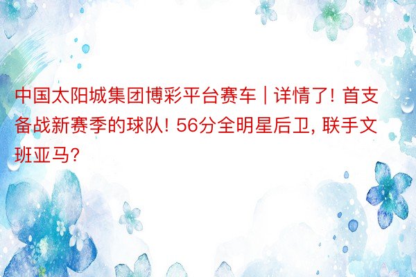 中国太阳城集团博彩平台赛车 | 详情了! 首支备战新赛季的球队! 56分全明星后卫, 联手文班亚马?