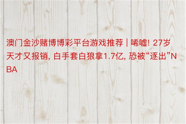 澳门金沙赌博博彩平台游戏推荐 | 唏嘘! 27岁天才又报销， 白手套白狼拿1.7亿， 恐被“逐出”NBA