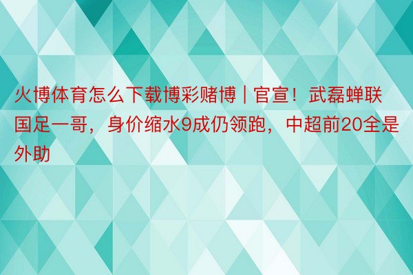 火博体育怎么下载博彩赌博 | 官宣！武磊蝉联国足一哥，身价缩水9成仍领跑，中超前20全是外助