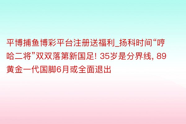 平博捕鱼博彩平台注册送福利_扬科时间“哼哈二将”双双落第新国足! 35岁是分界线, 89黄金一代国脚6月或全面退出