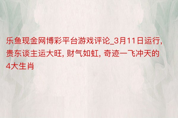 乐鱼现金网博彩平台游戏评论_3月11日运行， 贵东谈主运大旺， 财气如虹， 奇迹一飞冲天的4大生肖