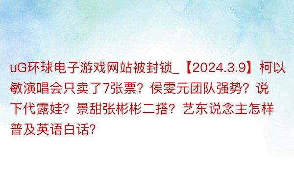 uG环球电子游戏网站被封锁_【2024.3.9】柯以敏演唱会只卖了7张票？侯雯元团队强势？说下代露娃？景甜张彬彬二搭？艺东说念主怎样普及英语白话？