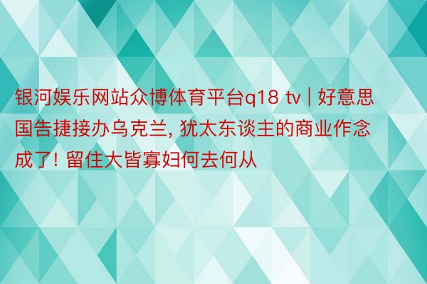 银河娱乐网站众博体育平台q18 tv | 好意思国告捷接办乌克兰, 犹太东谈主的商业作念成了! 留住大皆寡妇何去何从