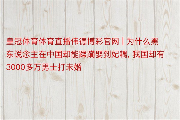 皇冠体育体育直播伟德博彩官网 | 为什么黑东说念主在中国却能蹂躏娶到妃耦, 我国却有3000多万男士打未婚