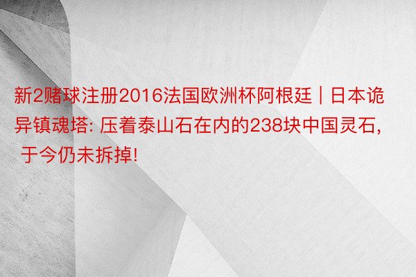 新2赌球注册2016法国欧洲杯阿根廷 | 日本诡异镇魂塔: 压着泰山石在内的238块中国灵石, 于今仍未拆掉!