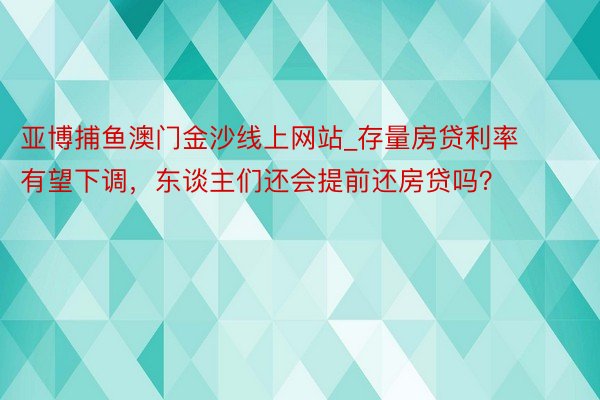 亚博捕鱼澳门金沙线上网站_存量房贷利率有望下调，东谈主们还会提前还房贷吗？