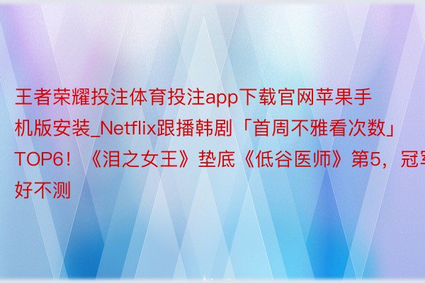 王者荣耀投注体育投注app下载官网苹果手机版安装_Netflix跟播韩剧「首周不雅看次数」TOP6！《泪之女王》垫底《低谷医师》第5，冠军好不测