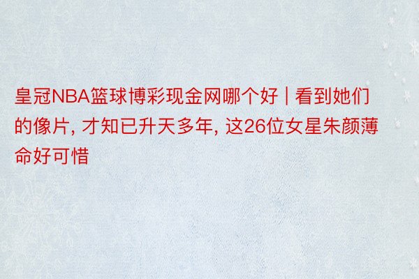 皇冠NBA篮球博彩现金网哪个好 | 看到她们的像片, 才知已升天多年, 这26位女星朱颜薄命好可惜