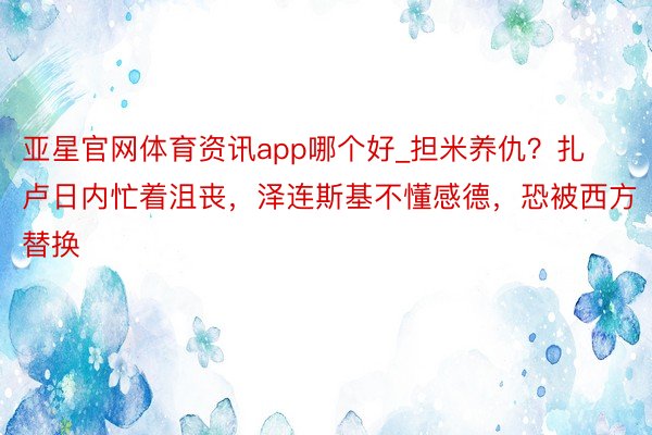 亚星官网体育资讯app哪个好_担米养仇？扎卢日内忙着沮丧，泽连斯基不懂感德，恐被西方替换