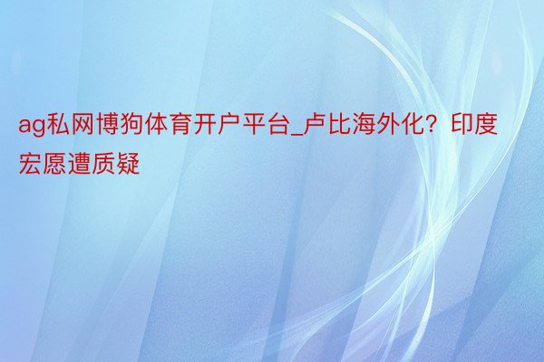 ag私网博狗体育开户平台_卢比海外化？印度宏愿遭质疑