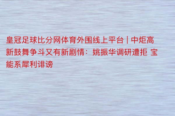 皇冠足球比分网体育外围线上平台 | 中炬高新鼓舞争斗又有新剧情：姚振华调研遭拒 宝能系犀利诽谤