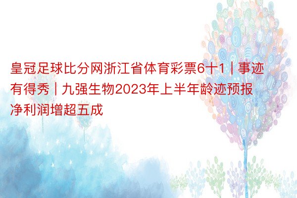 皇冠足球比分网浙江省体育彩票6十1 | 事迹有得秀 | 九强生物2023年上半年龄迹预报 净利润增超五成