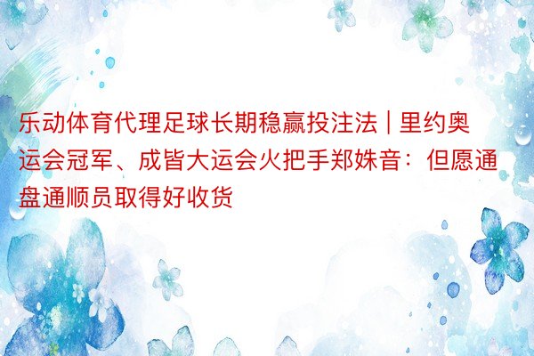 乐动体育代理足球长期稳赢投注法 | 里约奥运会冠军、成皆大运会火把手郑姝音：但愿通盘通顺员取得好收货