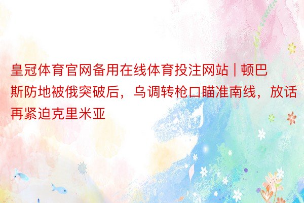 皇冠体育官网备用在线体育投注网站 | 顿巴斯防地被俄突破后，乌调转枪口瞄准南线，放话再紧迫克里米亚