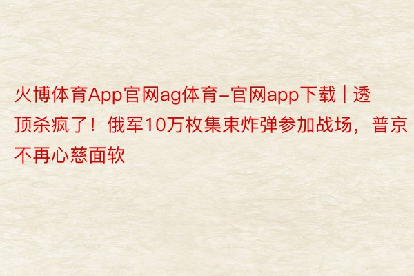 火博体育App官网ag体育-官网app下载 | 透顶杀疯了！俄军10万枚集束炸弹参加战场，普京不再心慈面软