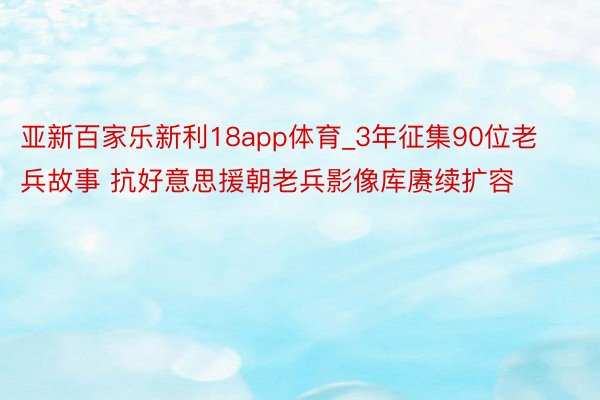 亚新百家乐新利18app体育_3年征集90位老兵故事 抗好意思援朝老兵影像库赓续扩容