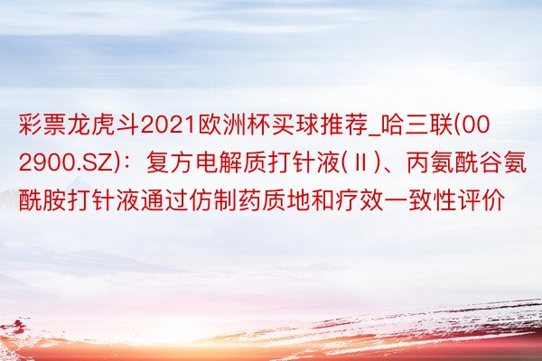 彩票龙虎斗2021欧洲杯买球推荐_哈三联(002900.SZ)：复方电解质打针液(Ⅱ)、丙氨酰谷氨酰胺打针液通过仿制药质地和疗效一致性评价