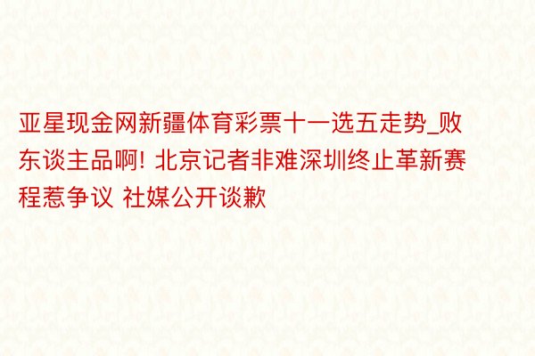 亚星现金网新疆体育彩票十一选五走势_败东谈主品啊! 北京记者非难深圳终止革新赛程惹争议 社媒公开谈歉