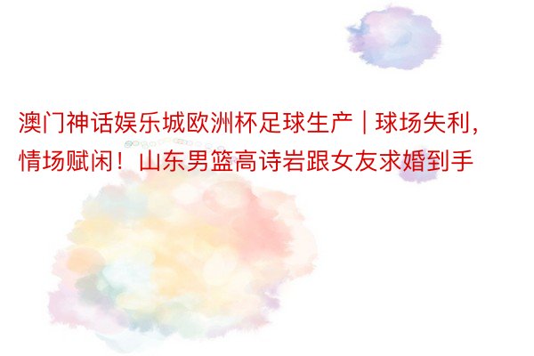 澳门神话娱乐城欧洲杯足球生产 | 球场失利，情场赋闲！山东男篮高诗岩跟女友求婚到手