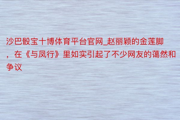 沙巴骰宝十博体育平台官网_赵丽颖的金莲脚，在《与凤行》里如实引起了不少网友的蔼然和争议