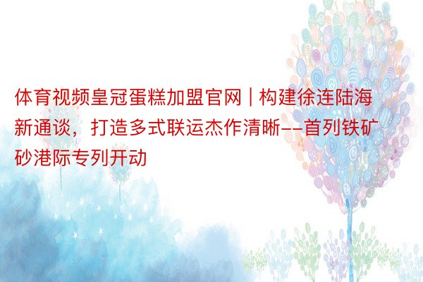 体育视频皇冠蛋糕加盟官网 | 构建徐连陆海新通谈，打造多式联运杰作清晰--首列铁矿砂港际专列开动