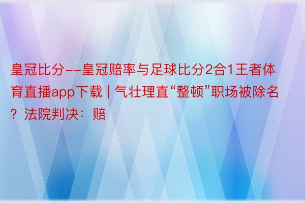 皇冠比分--皇冠赔率与足球比分2合1王者体育直播app下载 | 气壮理直“整顿”职场被除名？法院判决：赔