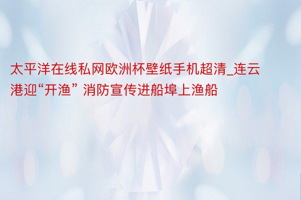 太平洋在线私网欧洲杯壁纸手机超清_连云港迎“开渔” 消防宣传进船埠上渔船