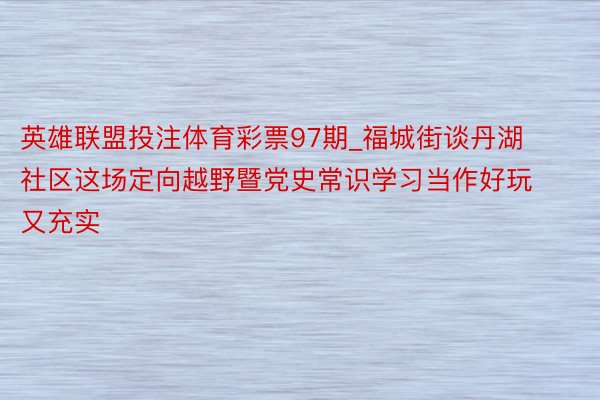 英雄联盟投注体育彩票97期_福城街谈丹湖社区这场定向越野暨党史常识学习当作好玩又充实