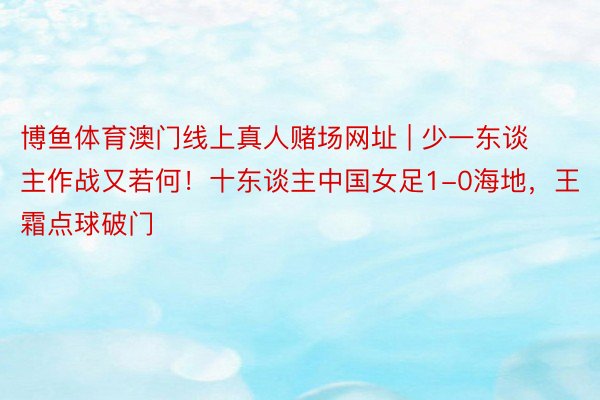 博鱼体育澳门线上真人赌场网址 | 少一东谈主作战又若何！十东谈主中国女足1-0海地，王霜点球破门