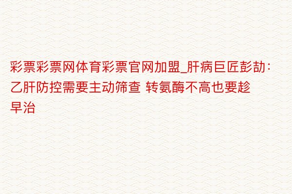 彩票彩票网体育彩票官网加盟_肝病巨匠彭劼：乙肝防控需要主动筛查 转氨酶不高也要趁早治