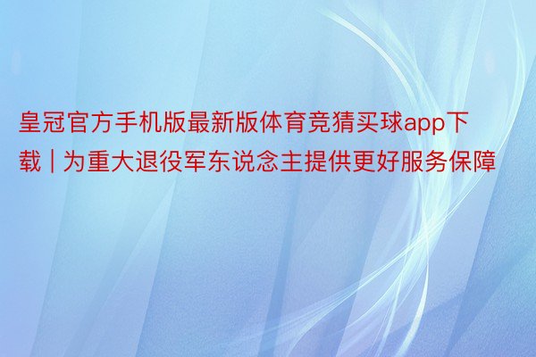 皇冠官方手机版最新版体育竞猜买球app下载 | 为重大退役军东说念主提供更好服务保障