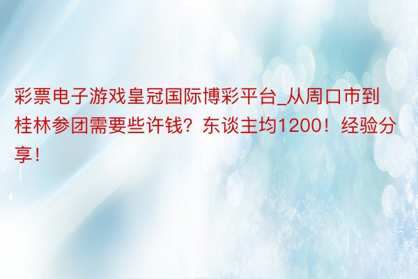 彩票电子游戏皇冠国际博彩平台_从周口市到桂林参团需要些许钱？东谈主均1200！经验分享！