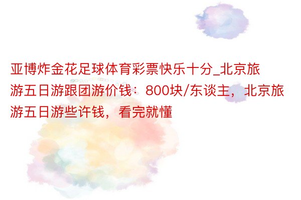 亚博炸金花足球体育彩票快乐十分_北京旅游五日游跟团游价钱：800块/东谈主，北京旅游五日游些许钱，看完就懂