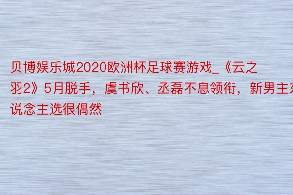 贝博娱乐城2020欧洲杯足球赛游戏_《云之羽2》5月脱手，虞书欣、丞磊不息领衔，新男主东说念主选很偶然