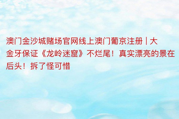 澳门金沙城赌场官网线上澳门葡京注册 | 大金牙保证《龙岭迷窟》不烂尾！真实漂亮的景在后头！拆了怪可惜