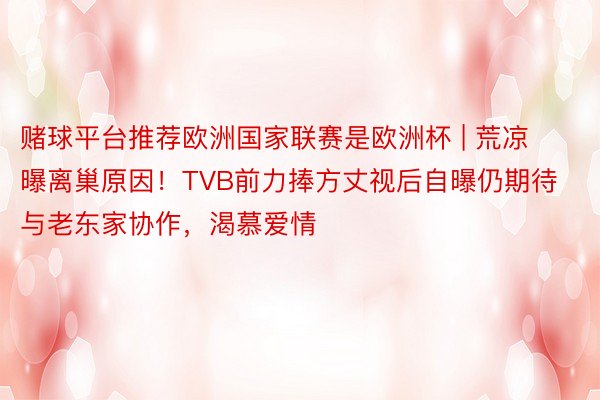 赌球平台推荐欧洲国家联赛是欧洲杯 | 荒凉曝离巢原因！TVB前力捧方丈视后自曝仍期待与老东家协作，渴慕爱情