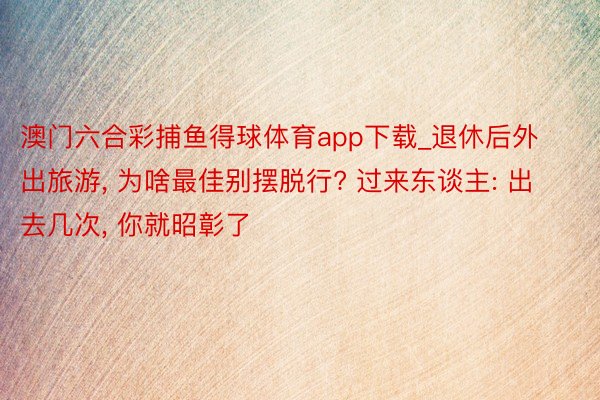 澳门六合彩捕鱼得球体育app下载_退休后外出旅游, 为啥最佳别摆脱行? 过来东谈主: 出去几次, 你就昭彰了