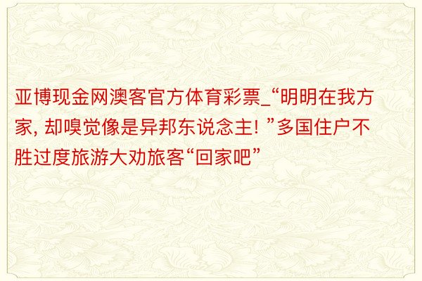 亚博现金网澳客官方体育彩票_“明明在我方家, 却嗅觉像是异邦东说念主! ”多国住户不胜过度旅游大劝旅客“回家吧”