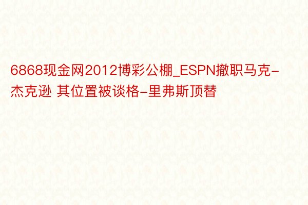 6868现金网2012博彩公棚_ESPN撤职马克-杰克逊 其位置被谈格-里弗斯顶替