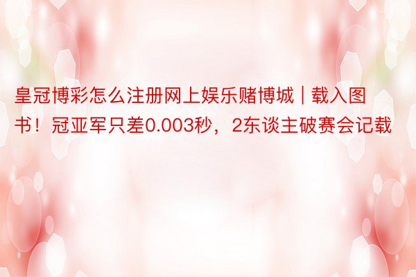 皇冠博彩怎么注册网上娱乐赌博城 | 载入图书！冠亚军只差0.003秒，2东谈主破赛会记载