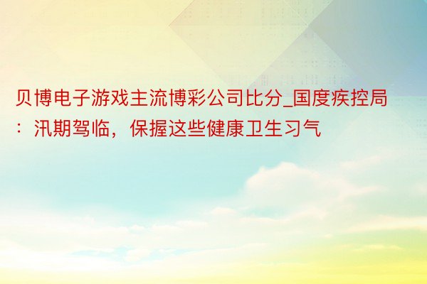 贝博电子游戏主流博彩公司比分_国度疾控局：汛期驾临，保握这些健康卫生习气