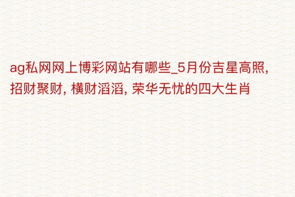 ag私网网上博彩网站有哪些_5月份吉星高照, 招财聚财, 横财滔滔, 荣华无忧的四大生肖