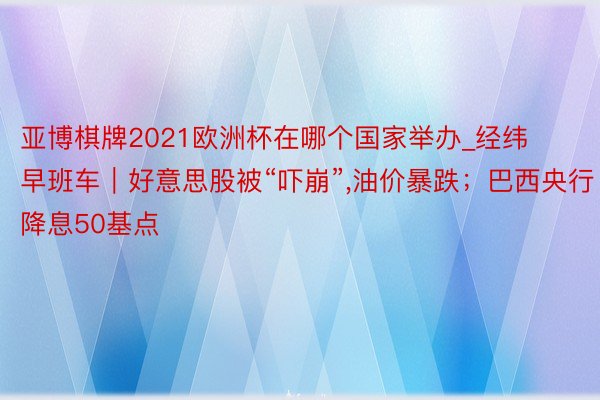 亚博棋牌2021欧洲杯在哪个国家举办_经纬早班车｜好意思股被“吓崩”,油价暴跌；巴西央行降息50基点