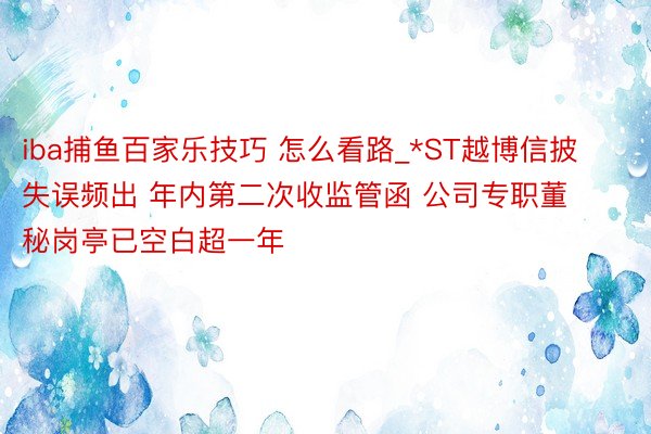 iba捕鱼百家乐技巧 怎么看路_*ST越博信披失误频出 年内第二次收监管函 公司专职董秘岗亭已空白超一年