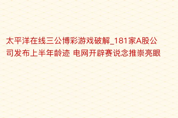 太平洋在线三公博彩游戏破解_181家A股公司发布上半年龄迹 电网开辟赛说念推崇亮眼