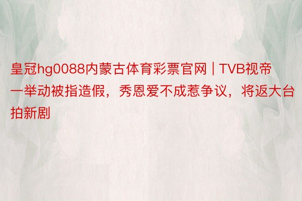 皇冠hg0088内蒙古体育彩票官网 | TVB视帝一举动被指造假，秀恩爱不成惹争议，将返大台拍新剧