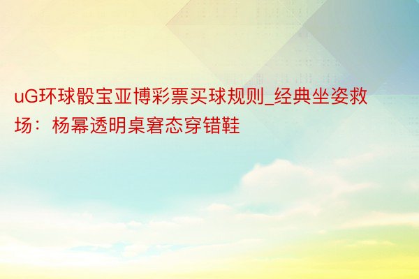 uG环球骰宝亚博彩票买球规则_经典坐姿救场：杨幂透明桌窘态穿错鞋