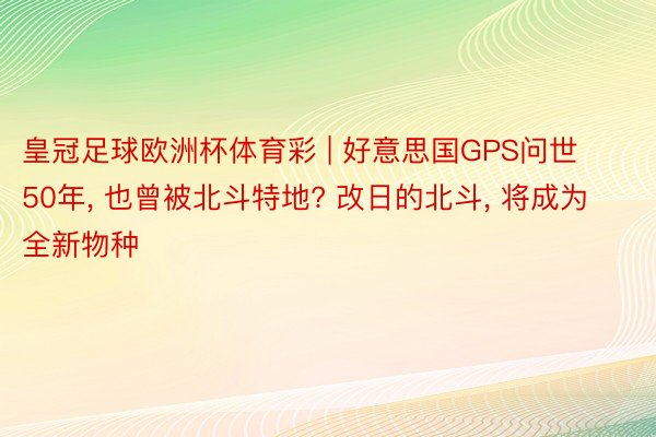 皇冠足球欧洲杯体育彩 | 好意思国GPS问世50年, 也曾被北斗特地? 改日的北斗, 将成为全新物种