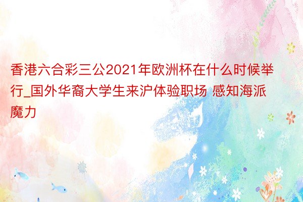 香港六合彩三公2021年欧洲杯在什么时候举行_国外华裔大学生来沪体验职场 感知海派魔力