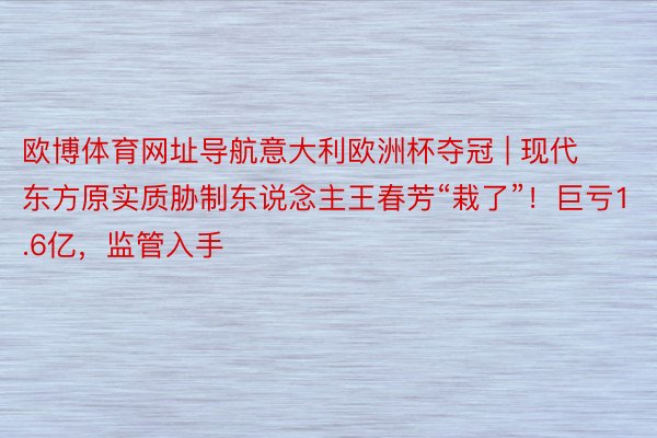 欧博体育网址导航意大利欧洲杯夺冠 | 现代东方原实质胁制东说念主王春芳“栽了”！巨亏1.6亿，监管入手